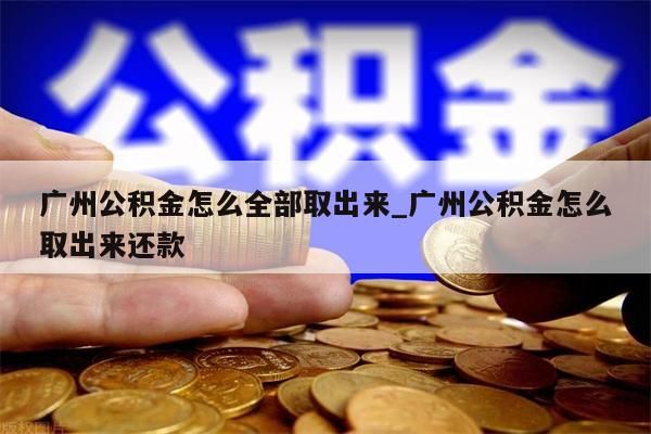 广州公积金怎么全部取出来_广州公积金怎么取出来还款